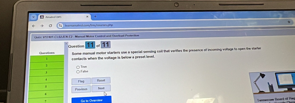 Amatrol LMS
C learnamatrol.com/lms/courses.php
Quiz: V17401-CL02JEN E2 Manual Motor Control and Overload Protection
Question 11 of 11
Some manual motor starters use a special sensing coil that verifies the presence of incoming voltage to open the starter
contacts when the voltage is below a preset level.
True
False
Flag Reset
Previous Next
7 Go to Overview
Tennessee Board off Reg