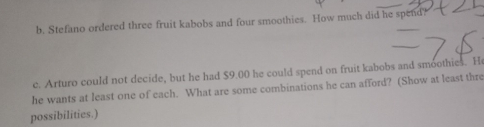 Stefano ordered three fruit kabobs and four smoothies. How much did he spend? 
c. Arturo could not decide, but he had $9.00 he could spend on fruit kabobs and smoothies. He 
he wants at least one of each. What are some combinations he can afford? (Show at least thre 
possibilities.)