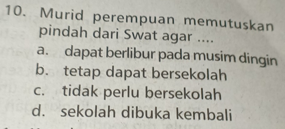 Murid perempuan memutuskan
pindah dari Swat agar ....
a. dapat berlibur pada musim dingin
b. tetap dapat bersekolah
c. tidak perlu bersekolah
d. sekolah dibuka kembali