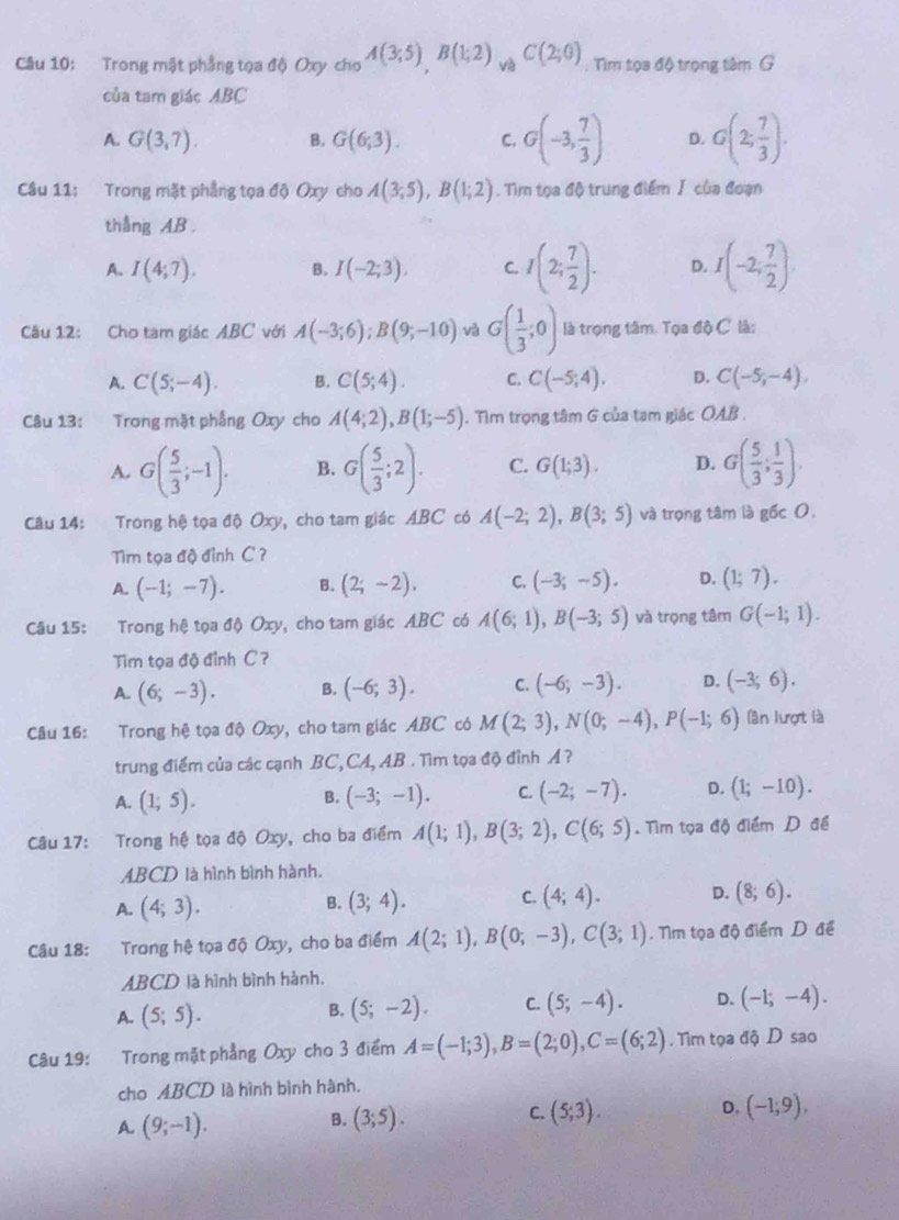 Trong mật phẳng tọa độ Oxy cho A(3;5)B(1;2) yà C(2;0) Tim tọa độ trọng tâm G
của tam giác ABC
A. G(3,7). B. G(6;3). C. G(-3, 7/3 ) D. G(2, 7/3 ).
Câu 11: Trong mặt phẳng tọa độ Oxy cho A(3;5),B(1;2). Tìm tọa độ trung điểm J của đoạn
thắng AB .
A. I(4;7). B. I(-2;3). C I(2; 7/2 ). D. I(-2; 7/2 )
Câu 12: Cho tam giác ABC với A(-3;6);B(9;-10) và G( 1/3 ;0) là trọng tâm. Tọa độ C là:
A. C(5;-4). B. C(5;4). C. C(-5;4). D. C(-5,-4).
Câu 13: Trong mặt phầng Oxy cho A(4;2),B(1;-5). Tim trọng tâm G của tạm giác OAB .
A. G( 5/3 ;-1). B. G( 5/3 ;2). C. G(1;3). D. G( 5/3 ; 1/3 ).
Câu 14: Trong hệ tọa độ Oxy, cho tam giác ABC có A(-2;2),B(3;5) và trọng tâm là gốc 0.
Tim tọa độ đình C ?
A. (-1;-7). B. (2;-2), C. (-3;-5). D. (1;7).
Câu 15: Trong hệ tọa độ Oxy, cho tam giác ABC có A(6;1),B(-3;5) và trọng tâm G(-1;1).
Tim tọa độ đỉnh C ?
A. (6;-3). B. (-6;3). C. (-6;-3). D. (-3;6).
Câu 16: Trong hệ tọa độ Oxy, cho tam giác ABC có M(2;3),N(0;-4),P(-1;6) lần lượt là
trung điểm của các cạnh BC, CA, AB . Tìm tọa độ đỉnh A ?
A. (1;5). (-3;-1). C. (-2;-7). D. (1;-10).
B.
Câu 17: Trong hệ tọa độ Oxy, cho ba điểm A(1;1),B(3;2),C(6;5) Tìm tọa độ điểm D đề
ABCD là hình bình hành.
A. (4;3). (3;4). C. (4;4). D. (8;6).
B.
Câu 18: Trong hệ tọa độ Oxy, cho ba điểm A(2;1),B(0;-3),C(3;1). Nm tọa độ điểm D đề
ABCD là hình bình hành.
A. (5;5). (5;-2). C. (5;-4). D. (-1;-4).
B.
Câu 19: Trong mặt phẳng Oxy cho 3 điểm A=(-1;3),B=(2;0),C=(6;2). Tìm tọa độ D sao
cho ABCD là hình bình hành.
A (9;-1).
B. (3;5). (5;3). D. (-1;9),
C.