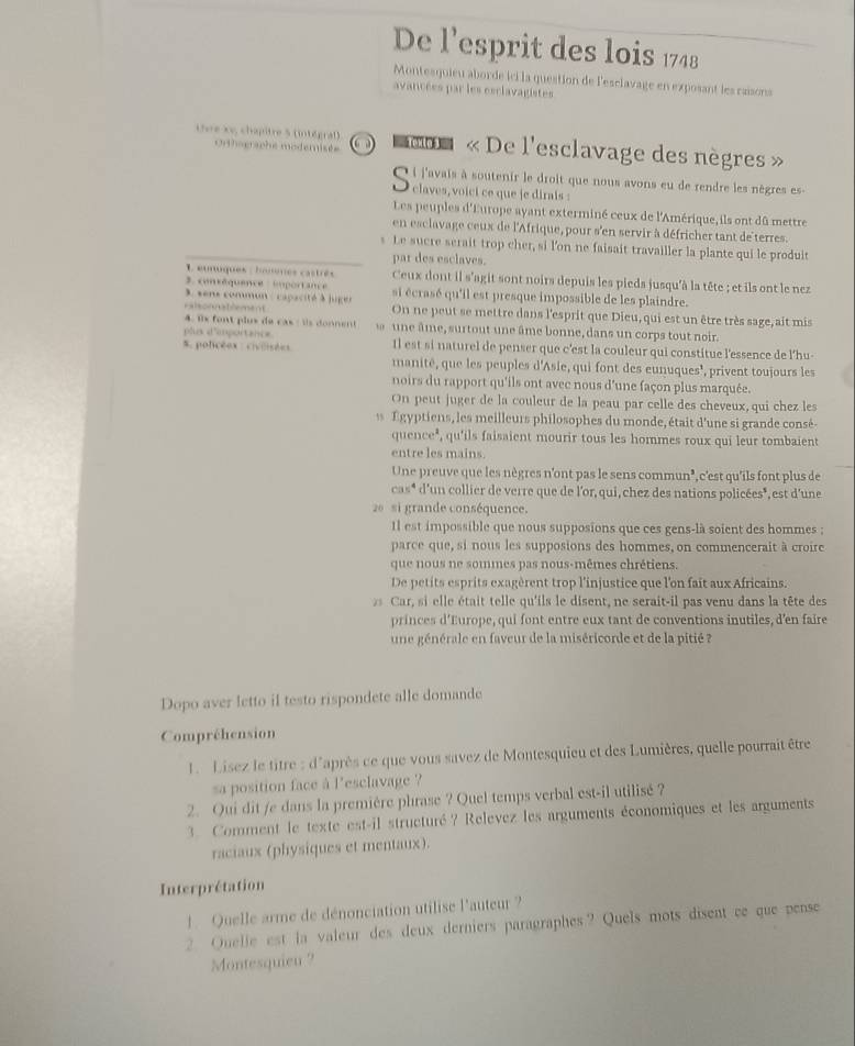 De l'esprit des lois 1748
Montesquieu aborde ici la question de l'esclavage en exposant les raisons
avancées par les esclavagistes
Chre Xv, chapitre 5 (intégraf)  omm « De l'esclavage des nègres »
Orthsersche moderisée
Q i j'avais à soutenir le droit que nous avons eu de rendre les nègres es-
● claves, voici ce que je dirais :
Les peuples d'Europe ayant exterminé ceux de l'Amérique,ils ont dû mettre
en esclavage ceux de l'Afrique, pour s'en servir à défricher tant de'terres.
s Le sucre serait trop cher, si l'on ne faisait travailler la plante qui le produit
par des esclaves.
L eunuques : houtnes castrés Ceux dont il s'agit sont noirs depuis les pieds jusqu'à la tête ; et ils ont le nez
3. consêquence importance
3, sens commun : capacité à juger si écrasé qu'il est presque impossible de les plaindre.
ralsonnatlement On ne peut se mettre dans l'esprit que Dieu, qui est un être très sage, ait mis
4. ix font plus de cas : ils donnent
plus d'emportance  une âme, surtout une âme bonne, dans un corps tout noir.
5. policéex : civoistes Il est si naturel de penser que c'est la couleur qui constitue l'essence de l'hu
manité, que les peuples d'Asie, qui font des eunuques', privent toujours les
noirs du rapport qu'ils ont avec nous d'une façon plus marquée.
On peut juger de la couleur de la peau par celle des cheveux, qui chez les
Égyptiens, les meilleurs philosophes du monde, était d'une si grande consé-
quence", qu'ils faisaient mourir tous les hommes roux qui leur tombaient
entre les mains.
Une preuve que les nègres n'ont pas le sens commun’, c'est qu'ils font plus de
cas* d'un collier de verre que de l'or, qui, chez des nations policées*, est d'une
26  si grande conséquence.
Il est impossible que nous supposions que ces gens-là soient des hommes ;
parce que, si nous les supposions des hommes, on commencerait à croire
que nous ne sommes pas nous-mêmes chrétiens.
De petits esprits exagèrent trop l'injustice que l'on fait aux Africains.
2 Car, si elle était telle qu'ils le disent, ne serait-il pas venu dans la tête des
princes d'Europe, qui font entre eux tant de conventions inutiles, d'en faire
une générale en faveur de la miséricorde et de la pitié ?
Dopo aver letto il testo rispondete alle domande
Compréhension
L. Lisez le titre : d'après ce que vous savez de Montesquieu et des Lumières, quelle pourrait être
sa position face à l'esclavage ?
2. Qui dit /e dans la première phrase ? Quel temps verbal est-il utilisé ?
3. Comment le texte est-il structuré? Relevez les arguments économiques et les arguments
raciaux (physiques et mentaux).
Interprétation
1 Quelle arme de dénonciation utilise l'auteur ?
2. Quelle est la valeur des deux derniers paragraphes? Quels mots disent ce que pense
Montesquieu ?