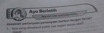 Ayo Berlatih 
Mandiri dan bernalar kritis 
Jawablah pertanyaan-pertanyaan berikut dengan benar! 
1. Apa yang dimaksud politik luar negeri bebas aktif? 
Jawab 
_