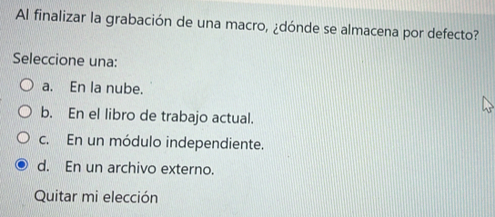 Al finalizar la grabación de una macro, ¿dónde se almacena por defecto?
Seleccione una:
a. En la nube.
b. En el libro de trabajo actual.
c. En un módulo independiente.
d. En un archivo externo.
Quitar mi elección