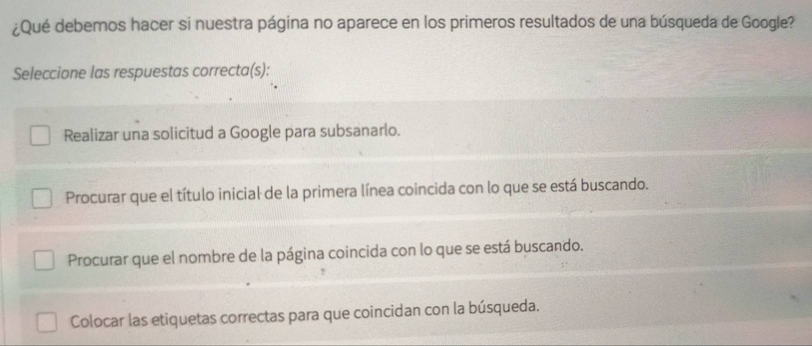 ¿Qué debemos hacer si nuestra página no aparece en los primeros resultados de una búsqueda de Google?
Seleccione las respuestas correcta(s):
Realizar una solicitud a Google para subsanarlo.
Procurar que el título inicial de la primera línea coincida con lo que se está buscando.
Procurar que el nombre de la página coincida con lo que se está buscando.
Colocar las etiquetas correctas para que coincidan con la búsqueda.