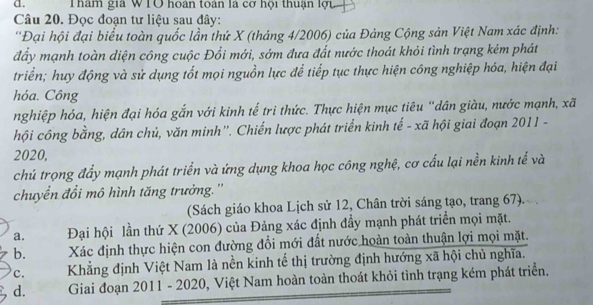 Tham gia WTO hoán toán là cơ hội thuận lợi
Câu 20. Đọc đoạn tư liệu sau đây:
'Đại hội đại biểu toàn quốc lần thứ X (tháng 4/2006) của Đảng Cộng sản Việt Nam xác định:
đấy mạnh toàn diện công cuộc Đổi mới, sớm đưa đất nước thoát khỏi tình trạng kém phát
triển; huy động và sử dụng tốt mọi nguồn lực để tiếp tục thực hiện công nghiệp hóa, hiện đại
hóa. Công
nghiệp hóa, hiện đại hóa gắn với kinh tế tri thức. Thực hiện mục tiêu “dân giàu, nước mạnh, xã
hội công bằng, dân chủ, văn minh”'. Chiến lược phát triển kinh tế - xã hội giai đoạn 2011 -
2020,
chú trọng đẩy mạnh phát triển và ứng dụng khoa học công nghệ, cơ cấu lại nền kinh tế và
chuyển đổi mô hình tăng trưởng.'
(Sách giáo khoa Lịch sử 12, Chân trời sáng tạo, trang 67).
a. Đại hội lần thứ X (2006) của Đảng xác định đầy mạnh phát triển mọi mặt.
b. Xác định thực hiện con đường đổi mới đất nước hoàn toàn thuận lợi mọi mặt.
c. Khẳng định Việt Nam là nền kinh tế thị trường định hướng xã hội chủ nghĩa.
d. Giai đoạn 2011 - 2020, Việt Nam hoàn toàn thoát khỏi tình trạng kém phát triển.