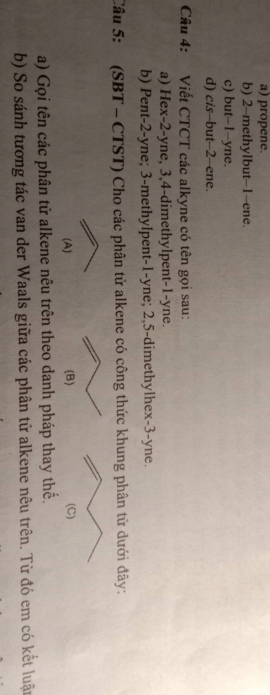 a) propene.
b) 2 -methylbut -1 -ene.
c) but -1 -yne.
d) cis-but -2 -ene.
Câu 4: Viết CTCT các alkyne có tên gọi sau:
a) Hex -2 -yne, 3, 4 -dimethylpent -1 -yne.
b) Pent -2 -yne; 3 -methylpent -1 -yne; 2, 5 -dimethylhex -3 -yne.
Câu 5: (SBT - CTST) Cho các phân tử alkene có công thức khung phân tử dưới đây:
(A) 
a) Gọi tên các phân tử alkene nêu trên theo danh pháp thay thế.
b) So sánh tương tác van der Waals giữa các phân tử alkene nêu trên. Từ đó em có kết luận