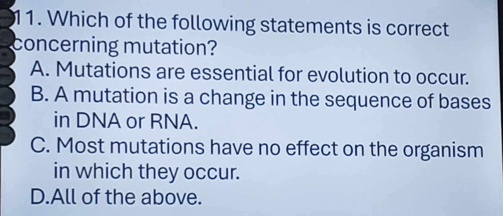 Which of the following statements is correct
concerning mutation?
A. Mutations are essential for evolution to occur.
B. A mutation is a change in the sequence of bases
in DNA or RNA.
C. Most mutations have no effect on the organism
in which they occur.
D.All of the above.