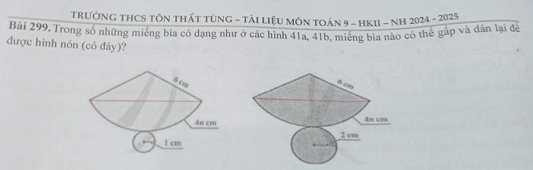 TRưỜNG THCS TÔN tHấT tùNG - TàI LIệU MÔN TOÁN 9 - HKII - NH 2024 - 2025
Bài 299. Trong số những miếng bìa có dạng như ở các hình 41a, 41b, miếng bìa nào có thể gấp và đán lại để
được hình nón (có đáy)?
6 cm
4π cm
l cm