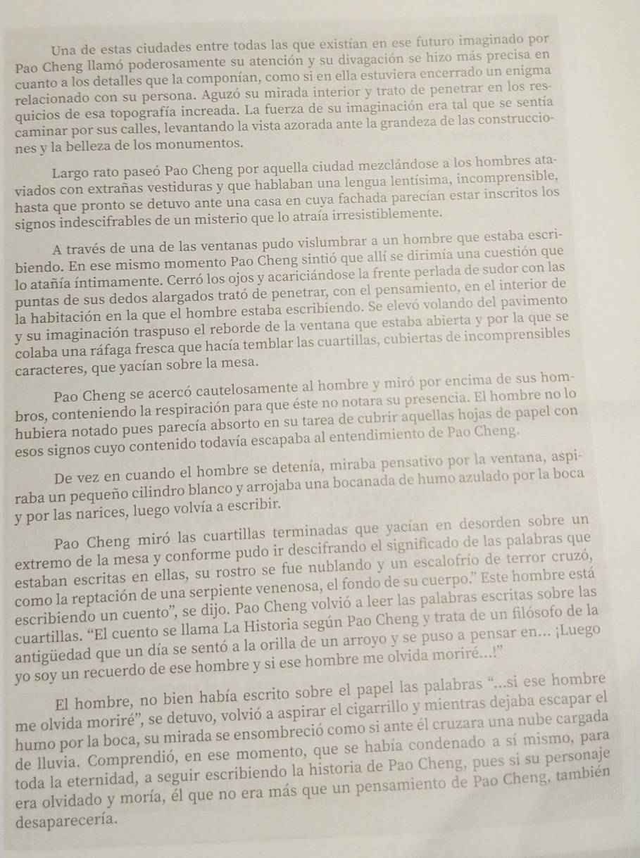 Una de estas ciudades entre todas las que existían en ese futuro imaginado por
Pao Cheng llamó poderosamente su atención y su divagación se hizo más precisa en
cuanto a los detalles que la componían, como si en ella estuviera encerrado un enigma
relacionado con su persona. Aguzó su mirada interior y trato de penetrar en los res-
quicios de esa topografía increada. La fuerza de su imaginación era tal que se sentía
caminar por sus calles, levantando la vista azorada ante la grandeza de las construccio-
nes y la belleza de los monumentos.
Largo rato paseó Pao Cheng por aquella ciudad mezclándose a los hombres ata-
viados con extrañas vestiduras y que hablaban una lengua lentísima, incomprensible,
hasta que pronto se detuvo ante una casa en cuya fachada parecían estar inscritos los
signos indescifrables de un misterio que lo atraía irresistiblemente.
A través de una de las ventanas pudo vislumbrar a un hombre que estaba escri-
biendo. En ese mismo momento Pao Cheng sintió que allí se dirimía una cuestión que
lo atañía íntimamente. Cerró los ojos y acariciándose la frente perlada de sudor con las
puntas de sus dedos alargados trató de penetrar, con el pensamiento, en el interior de
la habitación en la que el hombre estaba escribiendo. Se elevó volando del pavimento
y su imaginación traspuso el reborde de la ventana que estaba abierta y por la que se
colaba una ráfaga fresca que hacía temblar las cuartillas, cubiertas de incomprensibles
caracteres, que yacían sobre la mesa.
Pao Cheng se acercó cautelosamente al hombre y miró por encima de sus hom-
bros, conteniendo la respiración para que éste no notara su presencia. El hombre no lo
hubiera notado pues parecía absorto en su tarea de cubrir aquellas hojas de papel con
esos signos cuyo contenido todavía escapaba al entendimiento de Pao Cheng.
De vez en cuando el hombre se detenía, miraba pensativo por la ventana, aspi-
raba un pequeño cilindro blanco y arrojaba una bocanada de humo azulado por la boca
y por las narices, luego volvía a escribir.
Pao Cheng miró las cuartillas terminadas que yacían en desorden sobre un
extremo de la mesa y conforme pudo ir descifrando el significado de las palabras que
estaban escritas en ellas, su rostro se fue nublando y un escalofrío de terror cruzó,
como la reptación de una serpiente venenosa, el fondo de su cuerpo.” Este hombre está
escribiendo un cuento', se dijo. Pao Cheng volvió a leer las palabras escritas sobre las
cuartillas. “El cuento se llama La Historia según Pao Cheng y trata de un filósofo de la
antigüedad que un día se sentó a la orilla de un arroyo y se puso a pensar en... ¡Luego
yo soy un recuerdo de ese hombre y si ese hombre me olvida moriré...!"
El hombre, no bien había escrito sobre el papel las palabras “...si ese hombre
me olvida moriré”', se detuvo, volvió a aspirar el cigarrillo y mientras dejaba escapar el
humo por la boca, su mirada se ensombreció como si ante él cruzara una nube cargada
de lluvia. Comprendió, en ese momento, que se había condenado a sí mismo, para
toda la eternidad, a seguir escribiendo la historia de Pao Cheng, pues si su personaje
era olvidado y moría, él que no era más que un pensamiento de Pao Cheng, también
desaparecería.