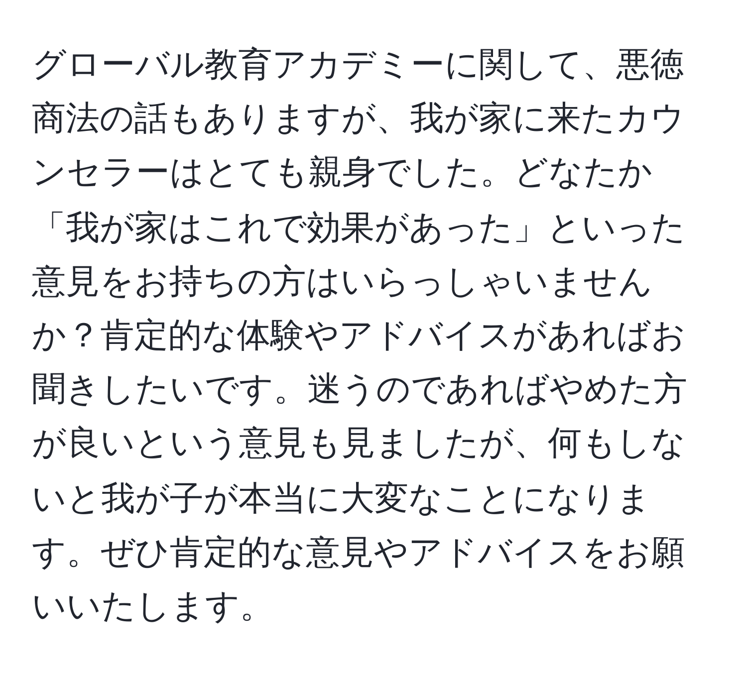 グローバル教育アカデミーに関して、悪徳商法の話もありますが、我が家に来たカウンセラーはとても親身でした。どなたか「我が家はこれで効果があった」といった意見をお持ちの方はいらっしゃいませんか？肯定的な体験やアドバイスがあればお聞きしたいです。迷うのであればやめた方が良いという意見も見ましたが、何もしないと我が子が本当に大変なことになります。ぜひ肯定的な意見やアドバイスをお願いいたします。