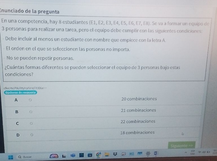 Enunciado de la pregunta
En una competencia, hay 8 estudiantes (E1, E2, E3, E4, E5, E6, E7, E8). Se va a formar un equipo de
3 personas para realizar una tarea, pero el equipo debe cumplir con las siguientes condiciones:
Debe incluir al menos un estudiante con nombre que empiece con la letra A.
El orden en el que se seleccionen las personas no importa.
No se pueden repetir personas.
¿Cuántas formas diferentes se pueden seleccionar el equipo de 3 personas bajo estas
condiciones?
cfecmcPWuEtynpNnqThXXw
Opciones de respuesta
A
20 combinaciones
B 21 combinaciones
C
22 combinaciones
D
18 combinaciones
Siguiente ==
10
L AA 151 4 150
Buscar