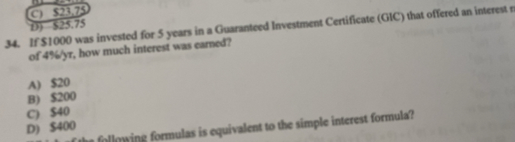 C) $23.75
D) $25.75
34. If $1000 was invested for 5 years in a Guaranteed Investment Certificate (GIC) that offered an interest r
of 4%/yr, how much interest was earned?
A) $20
B) $200
C) $40
D) $400
following formulas is equivalent to the simple interest formula