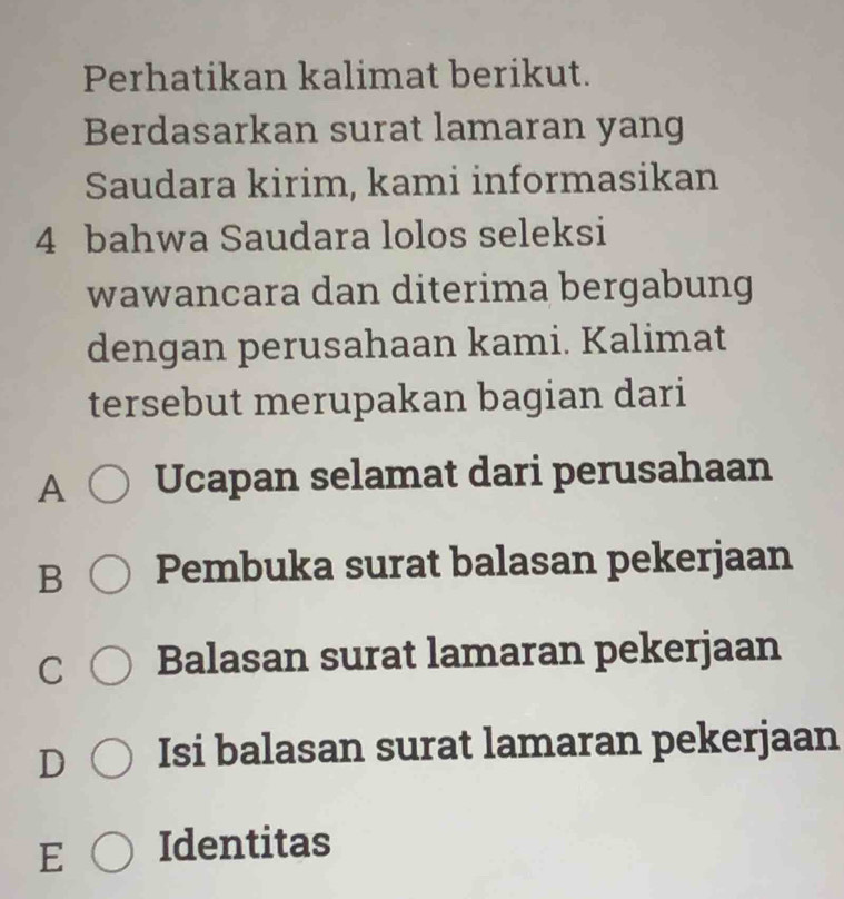 Perhatikan kalimat berikut.
Berdasarkan surat lamaran yang
Saudara kirim, kami informasikan
4 bahwa Saudara lolos seleksi
wawancara dan diterima bergabung
dengan perusahaan kami. Kalimat
tersebut merupakan bagian dari
A Ucapan selamat dari perusahaan
B Pembuka surat balasan pekerjaan
C Balasan surat lamaran pekerjaan
D Isi balasan surat lamaran pekerjaan
E Identitas