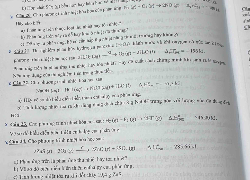 Hợp chất SO_2(g) bền hơn hay kém hơn về mật hàng lúc
Câu
x Câu 20, Cho phương trình nhiệt hóa học của phản ứng: N_2(g)+O_2(g)to 2NO(g) △ _rH_(298)°=+180kJ. O_2(g).
Hãy cho biết: xuá
a) Phản ứng trên thuộc loại thu nhiệt hay tỏa nhiệt? sinl
Câ
b) Phản ứng trên xảy ra dễ hay khó ở nhiệt độ thường?
c) Để xảy ra phản ứng, hệ có cần hấp thụ nhiệt năng từ môi trường hay không?
* Câu 21. Thí nghiệm phân hủy hydrogen peroxide (H_2O_2) thành nước và khí oxygen có xúc tác K1 theo
phương trình nhiệt hóa học sau: 2H_2O_2(aq)xrightarrow KIO_2(g)+2H_2O(l) ·  2/3  △ _rH_(298)^o=-196kJ.
(
Phản ứng trên là phản ứng thu nhiệt hay tỏa nhiệt? Hãy đề xuất cách chứng minh khí sinh ra là oxygen.
Nêu ứng dụng của thí nghiệm trên trong thực tiễn.
X Câu 22. Cho phương trình nhiệt hóa học sau:
NaOH(aq)+HCl(aq)to NaCl(aq)+H_2O(l) △ _rH_(298)°=-57,3kJ
a) Hãy vẽ sơ đồ biểu diễn biến thiên enthalpy của phản ứng.
b) Tính lượng nhiệt tỏa ra khi dùng dung dịch chứa 8 g NaOH trung hòa với lượng vừa đủ dung dịch
HCl.
× Câu 23. Cho phương trình nhiệt hóa học sau: H_2(g)+F_2(g)to 2HF(g)△ _rH_(298)°=-546,00kJ.
Vẽ sơ đồ biểu diễn biến thiên enthalpy của phản ứng.
x Câu 24. Cho phương trình nhiệt hóa học sau:
2ZnS(s)+3O_2(g)xrightarrow t°2ZnO(s)+2SO_2(g) △ _rH_(298)°=-285,66kJ.
a) Phản ứng trên là phản ứng thu nhiệt hay tỏa nhiệt?
b) Vẽ sơ đồ biểu diễn biến thiên enthalpy của phản ứng.
c) Tính lượng nhiệt tỏa ra khi đốt cháy 19,4 g ZnS.