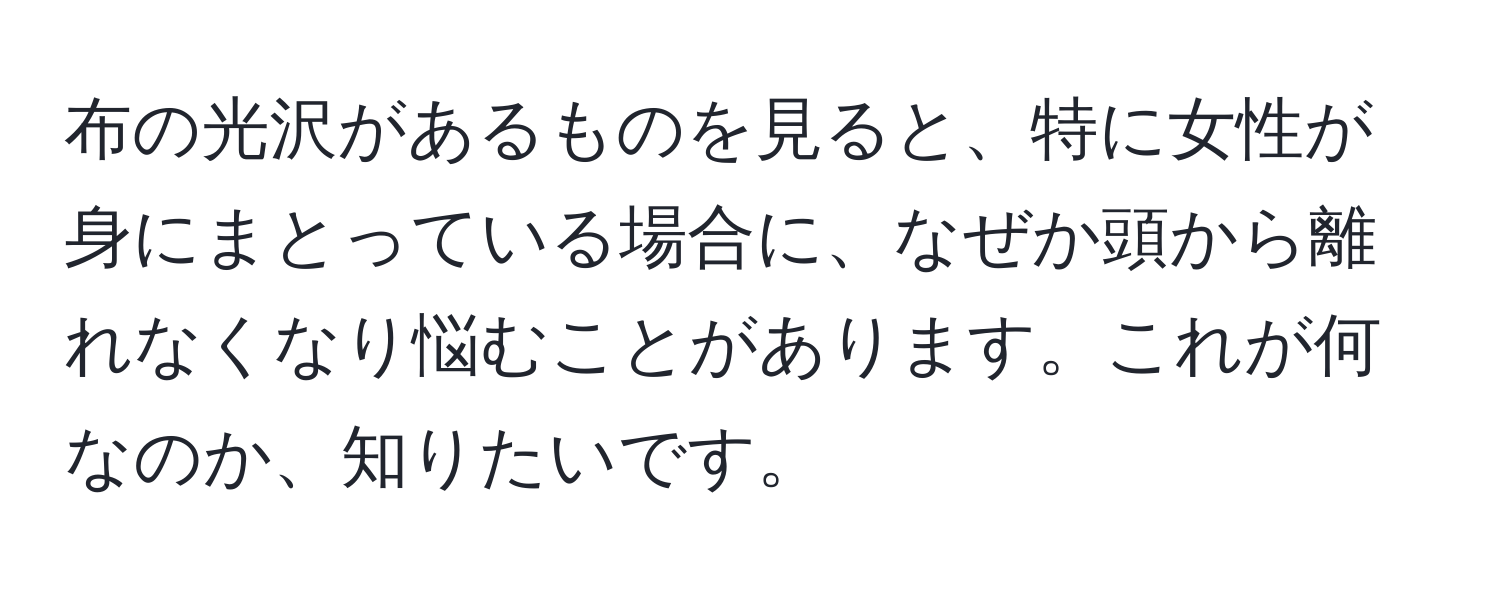 布の光沢があるものを見ると、特に女性が身にまとっている場合に、なぜか頭から離れなくなり悩むことがあります。これが何なのか、知りたいです。