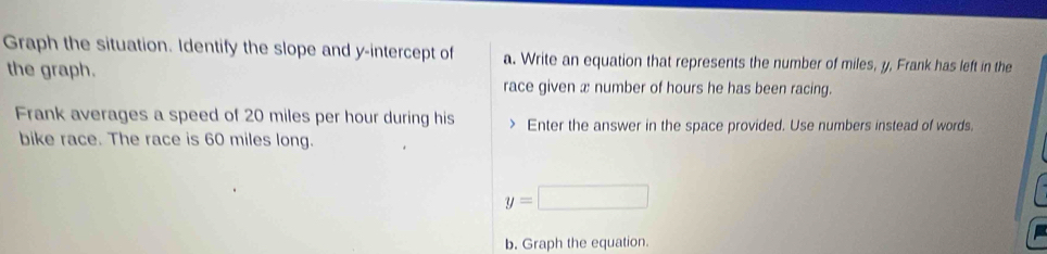 Graph the situation. Identify the slope and y-intercept of a. Write an equation that represents the number of miles, y, Frank has left in the 
the graph. 
race given x number of hours he has been racing. 
Frank averages a speed of 20 miles per hour during his Enter the answer in the space provided. Use numbers instead of words. 
bike race. The race is 60 miles long.
y=□
b. Graph the equation.