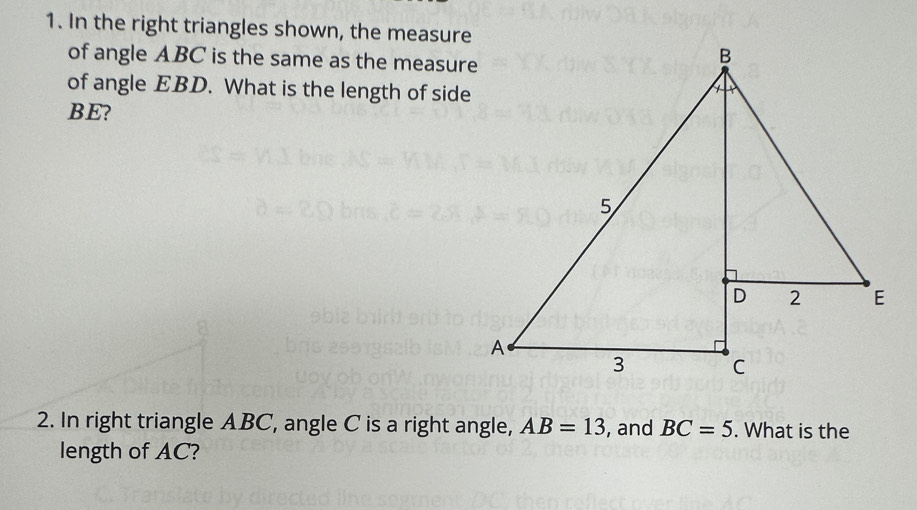 In the right triangles shown, the measure 
of angle ABC is the same as the measure 
of angle EBD. What is the length of side
BE? 
2. In right triangle ABC, angle C is a right angle, AB=13 , and BC=5. What is the 
length of AC?