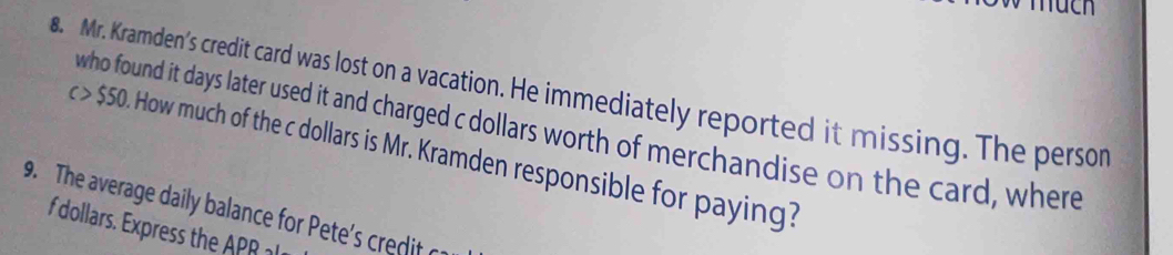 huch 
8. Mr. Kramden’s credit card was lost on a vacation. He immediately reported it missing. The persor 
who found it days later used it and charged c dollars worth of merchandise on the card, where
c > $50. How much of the c dollars is Mr. Kramden responsible for paying? 
9. The average daily balance for Pete's credit c 
f dollars. Express the APR l