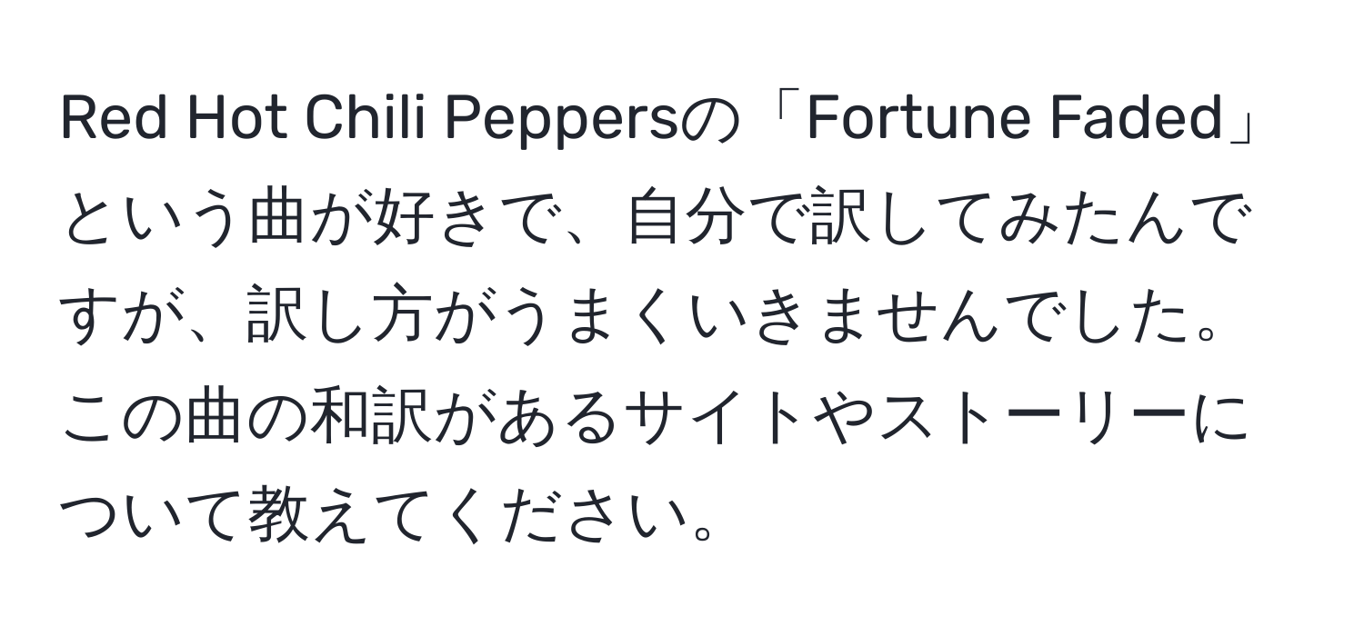 Red Hot Chili Peppersの「Fortune Faded」という曲が好きで、自分で訳してみたんですが、訳し方がうまくいきませんでした。この曲の和訳があるサイトやストーリーについて教えてください。