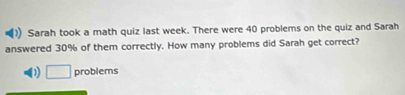 Sarah took a math quiz last week. There were 40 problems on the quiz and Sarah 
answered 30% of them correctly. How many problems did Sarah get correct? 
□ problems