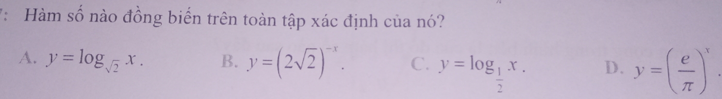 7: Hàm số nào đồng biến trên toàn tập xác định của nó?
A. y=log _sqrt(2)x. B. y=(2sqrt(2))^-x. y=( e/π  )^x.
C. y=log _ 1/2 x. 
D.