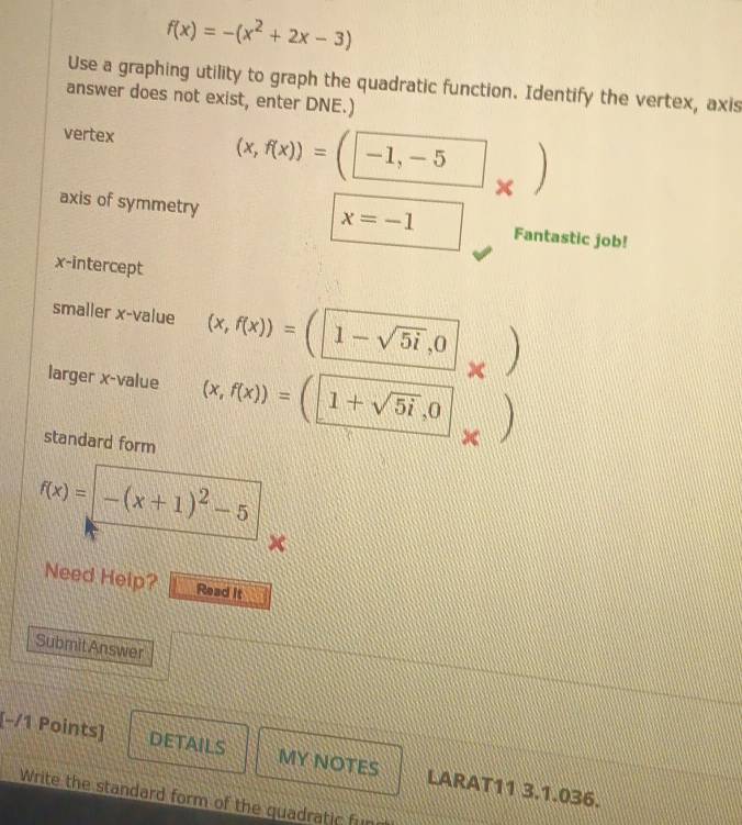 f(x)=-(x^2+2x-3)
Use a graphing utility to graph the quadratic function. Identify the vertex, axis 
answer does not exist, enter DNE.) 
vertex
(x,f(x))=(□ -1,-5x
x=-1
axis of symmetry Fantastic job! 
x-intercept 
smaller x -value (x,f(x))=(1-sqrt(5i),0)
larger x -value (x,f(x))=(1+sqrt(5i),0
standard form
f(x)= -(x+1)^2-5
Need Help? Read it 
Submit Answer 
[−/1 Points] DETAILS MY NOTES LARAT11 3.1.036. 
Write the standard form of the quadratic fun