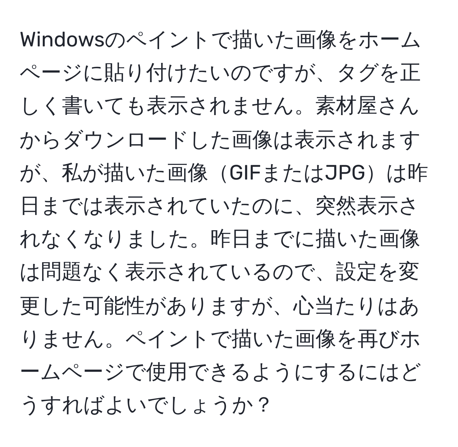 Windowsのペイントで描いた画像をホームページに貼り付けたいのですが、タグを正しく書いても表示されません。素材屋さんからダウンロードした画像は表示されますが、私が描いた画像GIFまたはJPGは昨日までは表示されていたのに、突然表示されなくなりました。昨日までに描いた画像は問題なく表示されているので、設定を変更した可能性がありますが、心当たりはありません。ペイントで描いた画像を再びホームページで使用できるようにするにはどうすればよいでしょうか？