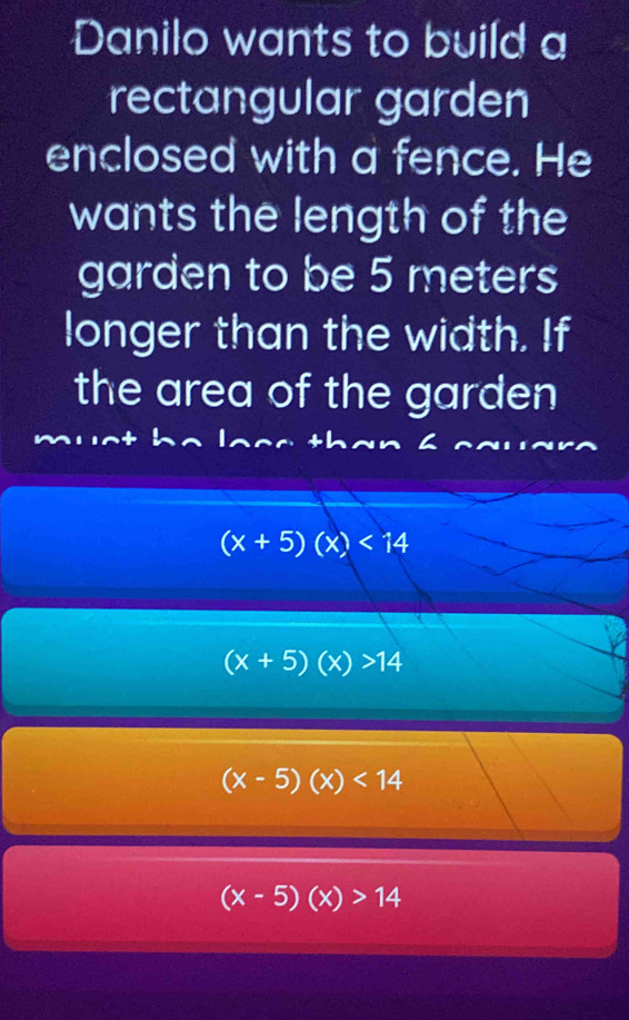 Danilo wants to build a
rectangular garden
enclosed with a fence. He
wants the length of the
garden to be 5 meters
longer than the width. If
the area of the garden
(x+5)(x)<14</tex>
(x+5)(x)>14
(x-5)(x)<14</tex>
(x-5)(x)>14