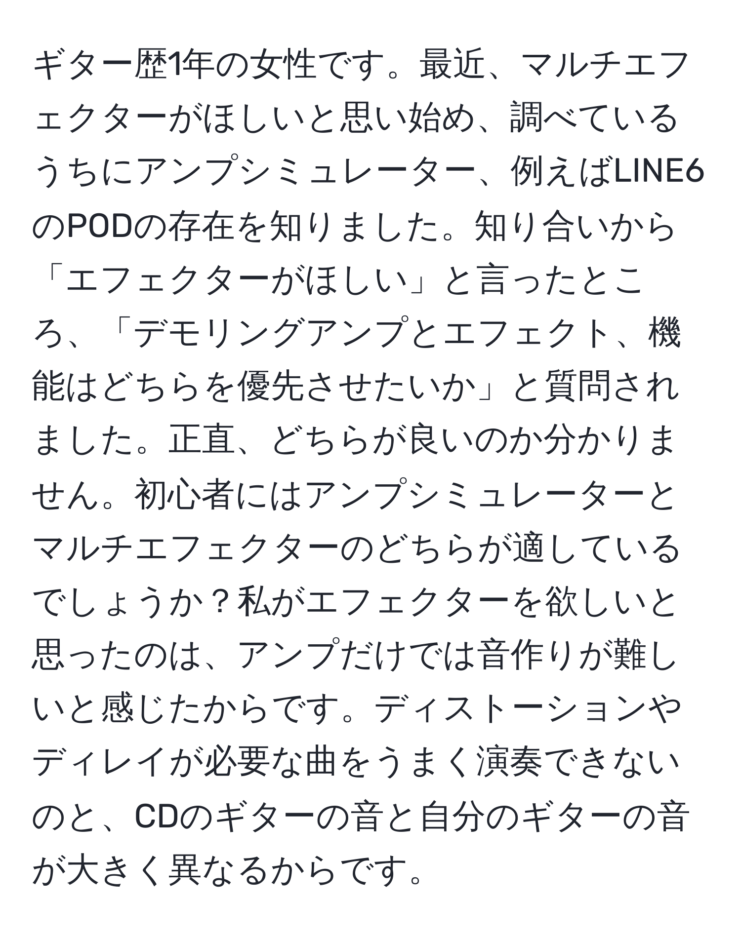 ギター歴1年の女性です。最近、マルチエフェクターがほしいと思い始め、調べているうちにアンプシミュレーター、例えばLINE6のPODの存在を知りました。知り合いから「エフェクターがほしい」と言ったところ、「デモリングアンプとエフェクト、機能はどちらを優先させたいか」と質問されました。正直、どちらが良いのか分かりません。初心者にはアンプシミュレーターとマルチエフェクターのどちらが適しているでしょうか？私がエフェクターを欲しいと思ったのは、アンプだけでは音作りが難しいと感じたからです。ディストーションやディレイが必要な曲をうまく演奏できないのと、CDのギターの音と自分のギターの音が大きく異なるからです。