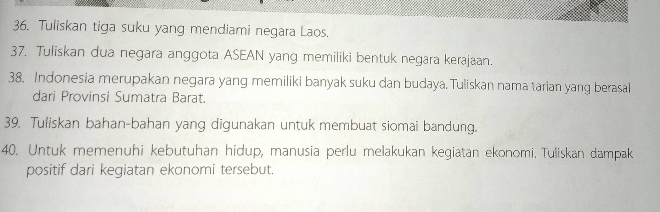 Tuliskan tiga suku yang mendiami negara Laos. 
37. Tuliskan dua negara anggota ASEAN yang memiliki bentuk negara kerajaan. 
38. Indonesia merupakan negara yang memiliki banyak suku dan budaya. Tuliskan nama tarian yang berasal 
dari Provinsi Sumatra Barat. 
39. Tuliskan bahan-bahan yang digunakan untuk membuat siomai bandung. 
40. Untuk memenuhi kebutuhan hidup, manusia perlu melakukan kegiatan ekonomi. Tuliskan dampak 
positif dari kegiatan ekonomi tersebut.