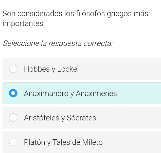 Son considerados los filósofos griegos más
importantes.
Seleccione la respuesta correcta:
Hobbes y Locke.
Anaximandro y Anaxímenes
Aristóteles y Sócrates
Platón y Tales de Mileto