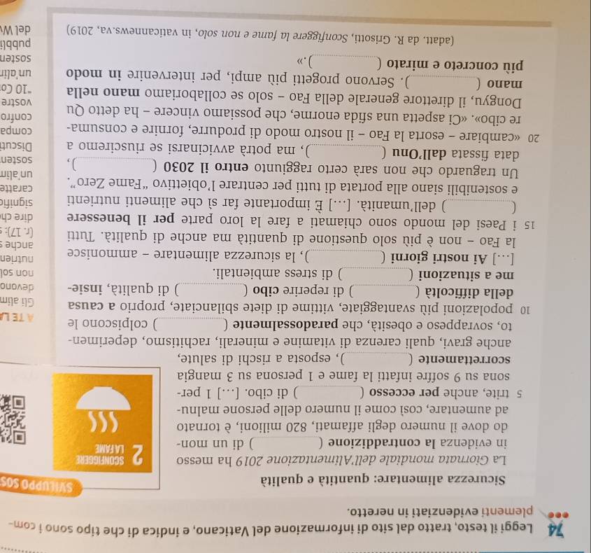 Leggi il testo, tratto dal sito di informazione del Vaticano, e indica di che tipo sono i com-
plementi evidenziati in neretto.
* Sicurezza alimentare: quantità e qualità
SVILUPPO SOS
La Giornata mondiale dell’Alimentazione 2019 ha messo
in evidenza la contraddizione (_ ) di un mon- 2 SCONFIGGERE
LA FAME
]
do dove il numero degli affamati, 820 milioni, è tornato
ad aumentare, così come il numero delle persone malnu-
5 trite, anche per eccesso ( _) di cibo. […] 1 per-
sona su 9 soffre infatti la fame e 1 persona su 3 mangia
scorrettamente (_ ), esposta a rischi di salute,
anche gravi, quali carenza di vitamine e minerali, rachitismo, deperimen-
to, sovrappeso e obesità, che paradossalmente (_ ) colpiscono le ATE L
10 popolazioni più svantaggiate, vittime di diete sbilanciate, proprio a causa Gli alim
della difficoltà (_ ) di reperire cibo (_ ) di qualità, insie- devono
me a situazioni (_ ) di stress ambientali. non sol
[…] Ai nostri giorni (_ ), la sicurezza alimentare - ammonisce nutrien anche s
la Fao - non è più solo questione di quantità ma anche di qualità. Tutti (r. 17):
15 i Paesi del mondo sono chiamati a fare la loro parte per il benessere dire ch
_) dell’umanità. [...] È importante far sì che alimenti nutrienti signific
e sostenibili siano alla portata di tutti per centrare l’obiettivo “Fame Zero”. caratte
Un traguardo che non sarà certo raggiunto entro il 2030 (_ ), un'alin
sosten
data fissata dall’Onu (_ ), ma potrà avvicinarsi se riusciremo a Discuti
20 «cambiare - esorta la Fao - il nostro modo di produrre, fornire e consuma- compa
re cibo». «Ci aspetta una sfida enorme, che possiamo vincere - ha detto Qu confro
Dongyu, il direttore generale della Fao - solo se collaboriamo mano nella “10 Co vostre
mano (_ ). Servono progetti più ampi, per intervenire in modo un'alir
più concreto e mirato (_ ).» sosten
pubbli
(adatt. da R. Grisotti, Sconfiggere la fame e non solo, in vaticannews.va, 2019) del W