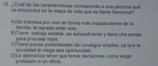 ¿Cuál de las características corresponde a una persona que
se encuentra en la etapa de vida que se llama Senectud?
A)Se interesa por vivir en forma más independiente de la
familia, le agrada estar solo.
B)Tiene trabajo estable, es autosuficiente y tiene una pareja
para procrear hijos.
C)Tiene pocas posibilidades de conseguir empleo, ya que la
sociedad le niega esa oportunidad.
D)Le atemoriza tener que tomar decisiones, como elegir
profesión o un oficio.