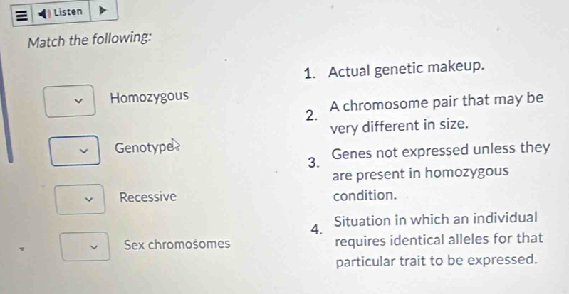 Listen
Match the following:
1. Actual genetic makeup.
Homozygous
2. A chromosome pair that may be
very different in size.
Genotyper
3. Genes not expressed unless they
are present in homozygous
Recessive condition.
4. Situation in which an individual
Sex chromosomes requires identical alleles for that
particular trait to be expressed.