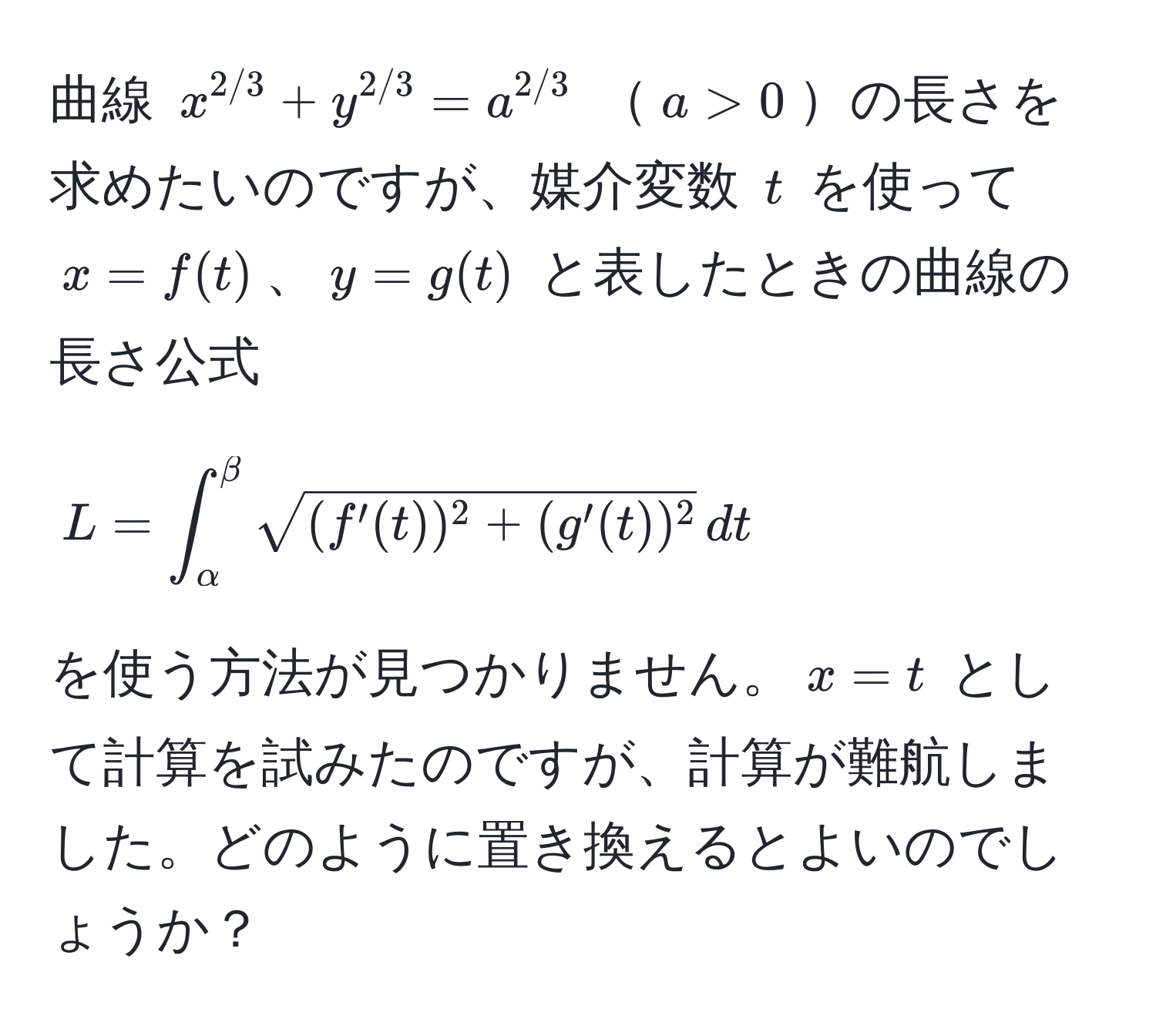 曲線 $x^(2/3) + y^(2/3) = a^(2/3)$ $a > 0$の長さを求めたいのですが、媒介変数 $t$ を使って $x = f(t)$、$y = g(t)$ と表したときの曲線の長さ公式 
[
L = ∈t_(alpha)^(beta) sqrt((f'(t))^2 + (g'(t))^2) , dt
]
を使う方法が見つかりません。$x = t$ として計算を試みたのですが、計算が難航しました。どのように置き換えるとよいのでしょうか？