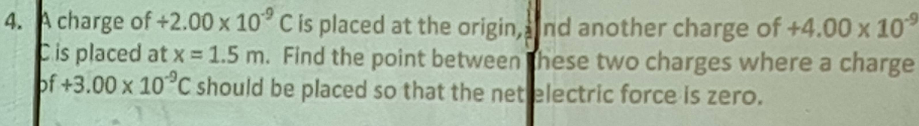 A charge of / 2.00* 10^(-9)C is placed at the origin, nd another charge of +4.00* 10^(-9)
C is placed at x=1.5m. Find the point between these two charges where a charge
bf+3.00* 10^(-9)C should be placed so that the net electric force is zero.
