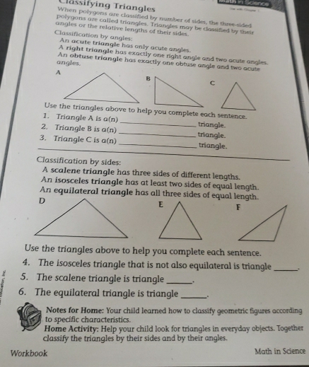 Tlässifying Triangles 
When polygons are classified by number of sides, the three-sided 
polygons are called triangles. Triangles may be classified by their 
angles or the relative lengths of their sides. 
Classification by angles: An acute triangle has only acute angles. 
A right triangle has exactly one right angle and two acute angles. 
angles. 
An obtuse triangle has exactly one obtuse angle and two acute 
C 
Use the triangles above to help you complete each sentence. 
1. Triangle A is a(n _triangle. 
2. Triangle B is a(n) _triangle. 
3. Triangle C is a(n) _triangle. 
Classification by sides: 
A scalene triangle has three sides of different lengths. 
An isosceles triangle has at least two sides of equal length. 
An equilateral triangle has all three sides of equal length. 
Use the triangles above to help you complete each sentence. 
4. The isosceles triangle that is not also equilateral is triangle _. 
2 5. The scalene triangle is triangle_ 
6. The equilateral triangle is triangle _ 
Notes for Home: Your child learned how to classify geometric figures according 
to specific characteristics. 
Home Activity: Help your child look for triangles in everyday objects. Together 
classify the triangles by their sides and by their angles. 
Workbook Math in Science