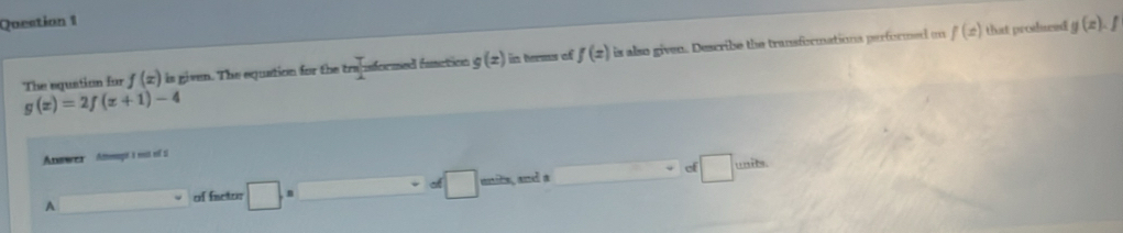 The equation for f(x) is given. The equation for the 2x iformed function g(z) in terms of f(z) is also given. Describe the transformations performed on
f(x) that prodseed g(x).f
g(x)=2f(x+1)-4
Anwrea Attemeogit à rst voi si
of wails.
A _  of fisctor □ □ units, and a □