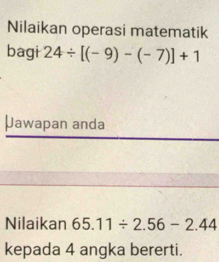 Nilaikan operasi matematik 
bagi 24/ [(-9)-(-7)]+1
Jawapan anda 
Nilaikan 65.11/ 2.56-2.44
kepada 4 angka bererti.