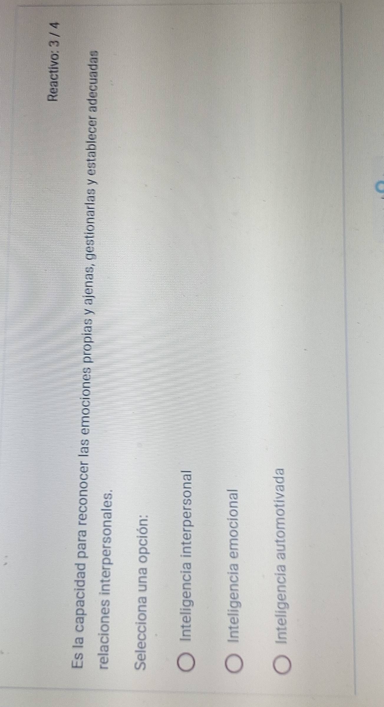 Reactivo: 3 / 4
Es la capacidad para reconocer las emociones propias y ajenas, gestionarlas y establecer adecuadas
relaciones interpersonales.
Selecciona una opción:
Inteligencia interpersonal
Inteligencia emocional
Inteligencia automotivada