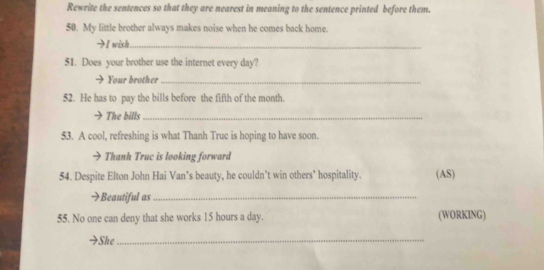 Rewrite the sentences so that they are nearest in meaning to the sentence printed before them. 
50. My little brother always makes noise when he comes back home. 
→I wish._ 
51. Does your brother use the internet every day? 
Your brother_ 
52. He has to pay the bills before the fifth of the month. 
The bills_ 
53. A cool, refreshing is what Thanh Truc is hoping to have soon. 
Thanh Truc is looking forward 
54. Despite Elton John Hai Van’s beauty, he couldn’t win others’ hospitality. (AS) 
Beautiful as_ 
55. No one can deny that she works 15 hours a day. (WORKING) 
She_