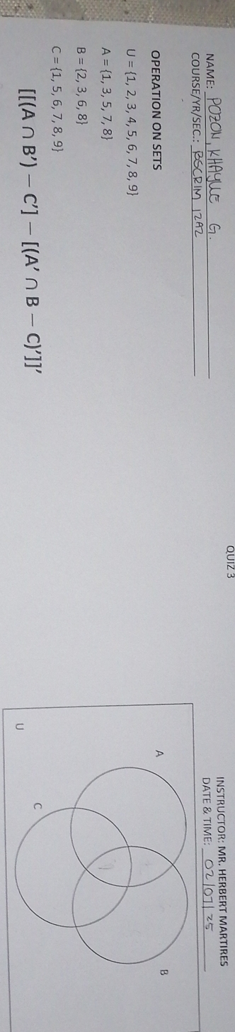 INSTRUCTOR: MR. HERBERT MARTIRES
NAMF:
_
COURSE/YR/SEC.: _DATE & TIME:_
OPERATION ON SETS
A
B
U= 1,2,3,4,5,6,7,8,9
A= 1,3,5,7,8
B= 2,3,6,8
C= 1,5,6,7,8,9
[[(A∩ B')-C']-[(A'∩ B-C)']]'
C
U