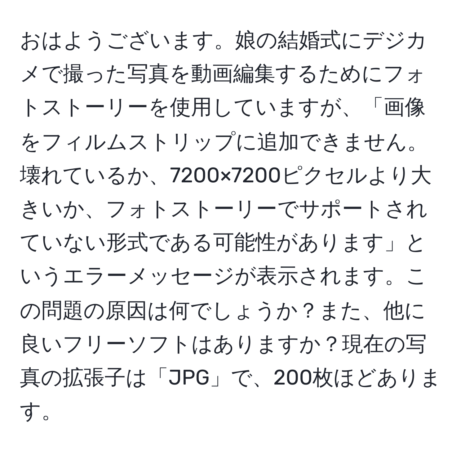 おはようございます。娘の結婚式にデジカメで撮った写真を動画編集するためにフォトストーリーを使用していますが、「画像をフィルムストリップに追加できません。壊れているか、7200×7200ピクセルより大きいか、フォトストーリーでサポートされていない形式である可能性があります」というエラーメッセージが表示されます。この問題の原因は何でしょうか？また、他に良いフリーソフトはありますか？現在の写真の拡張子は「JPG」で、200枚ほどあります。