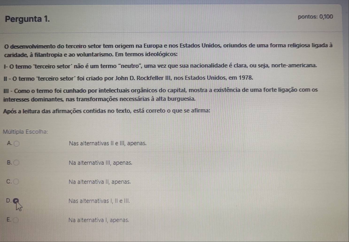 Pergunta 1. pontos: 0, 100
O desenvolvimento do terceiro setor tem origem na Europa e nos Estados Unidos, oriundos de uma forma religiosa ligada à
caridade, à filantropia e ao voluntarismo. Em termos ideológicos:
I- O termo "terceiro setor’ não é um termo "neutro", uma vez que sua nacionalidade é clara, ou seja, norte-americana.
II - O termo ‘terceiro setor’ foi criado por John D. Rockfeller III, nos Estados Unidos, em 1978.
III - Como o termo foi cunhado por intelectuais orgânicos do capital, mostra a existência de uma forte ligação com os
interesses dominantes, nas transformações necessárias à alta burguesia.
Após a leitura das afirmações contidas no texto, está correto o que se afirma:
Múltipla Escolha:
A. Nas alternativas II e III, apenas.
B. Na alternativa III, apenas.
C. Na alternativa II, apenas.
D. Nas alternativas I, II e III.
E. Na alternativa I, apenas.