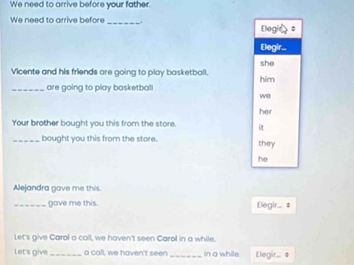 We need to arrive before your father. 
We need to arrive before_ . 
Elegin 
Elegir... 
she 
Vicente and his friends are going to play basketball. 
him 
_are going to play basketball 
we 
her 
Your brother bought you this from the store. 
ít 
_bought you this from the store. they 
he 
Alejandra gave me this. 
_gave me this. Elegir 
Let's give Carol a call, we haven't seen Carol in a while. 
let's give _a call, we haven't seen _in a while. Elegir...