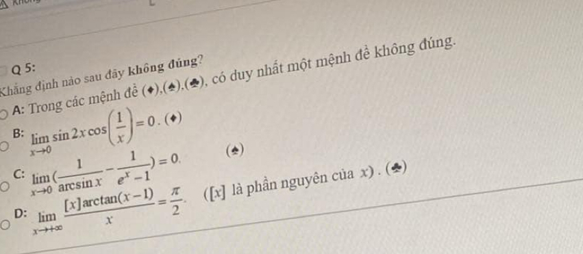 A: Trong các mệnh đề (♦),(4),(2), có duy nhất một mệnh đề không đúng,
Khẳng định nào sau đãy không đúng?
B: limlimits _xto 0sin 2xcos ( 1/x )=0.(ast ) (*)
C: limlimits _xto 0( 1/arcsin x - 1/e^x-1 )=0.
D: limlimits _xto +∈fty  ([x]arctan (x-1))/x = π /2 . ([x] là phần nguyên của x) . (2)