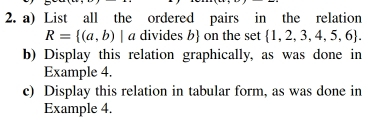 List all the ordered pairs in the relation
R= (a,b)|a divides b on the set  1,2,3,4,5,6. 
b) Display this relation graphically, as was done in 
Example 4. 
c) Display this relation in tabular form, as was done in 
Example 4.