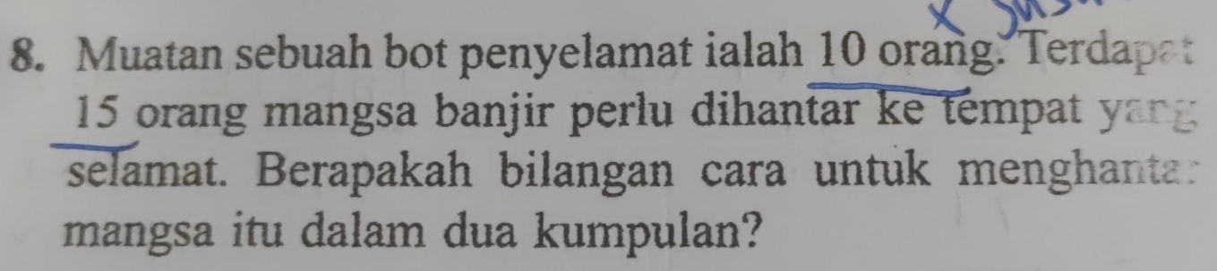 Muatan sebuah bot penyelamat ialah 10 orang. Terdapat
15 orang mangsa banjir perlu dihantar ke tempat yang 
selamat. Berapakah bilangan cara untuk menghantar 
mangsa itu dalam dua kumpulan?