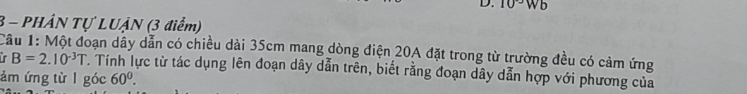 10^(-3)Wb
3 - PHÂN Tự LUẠN (3 điểm) 
Câu 1: Một đoạn dây dẫn có chiều dài 35cm mang dòng điện 20A đặt trong từ trường đều có cảm ứng 
in B=2.10^(-3)T T. Tính lực từ tác dụng lên đoạn dây dẫn trên, biết rằng đoạn dây dẫn hợp với phương của 
ảm ứng từ l góc 60^0.