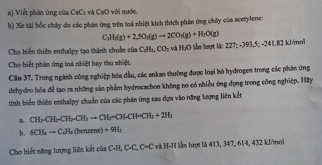 Viết phản ứng của CaC_2 và CaO với nước. 
b) Xe tải bốc cháy do các phản ứng trên toả nhiệt kích thích phản ứng cháy của acetylene:
C_2H_2(g)+2,5O_2(g)to 2CO_2(g)+H_2O(g)
Cho biến thiên enthalpy tạo thành chuẩn của C_2H_2, CO_2 và H_2O ần lượt 1 a:227;-393,5;-241.82 | J/mol 
Cho biết phản ứng toả nhiệt hay thu nhiệt. 
Câu 37. Trong ngành công nghiệp hóa dầu, các ankan thường được loại bỏ hydrogen trong các phản ứng 
dehydro hóa để tạo ra những sản phẩm hydrocacbon không no có nhiều ứng dụng trong công nghiệp. Hãy 
tính biến thiên enthalpy chuẩn của các phản ứng sau dựa vào năng lượng liên kết 
a. CH_3-CH_2-CH_2-CH_3to CH_2=CH-CH=CH_2+2H_2
b. 6CH_4to C_6H_6(benzene)+9H_2
Cho biết năng lượng liên kết của C-H, ( ^-C C=C và H-H lần lượt là 413, 347, 614, 432 kJ/mol